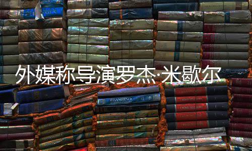 外媒米歇诺丁曾执尔去杰·称导演罗导世 山